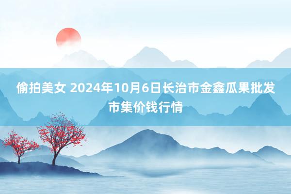 偷拍美女 2024年10月6日长治市金鑫瓜果批发市集价钱行情