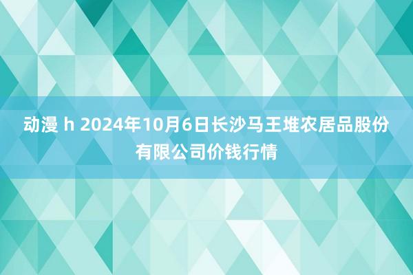 动漫 h 2024年10月6日长沙马王堆农居品股份有限公司价钱行情