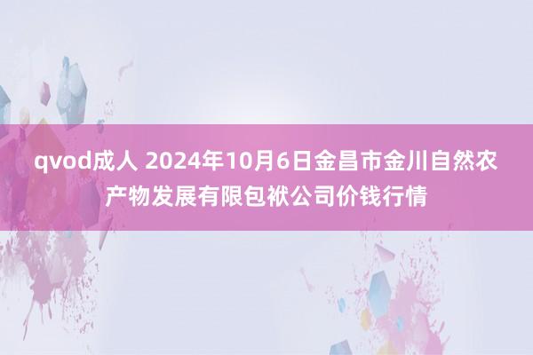 qvod成人 2024年10月6日金昌市金川自然农产物发展有限包袱公司价钱行情