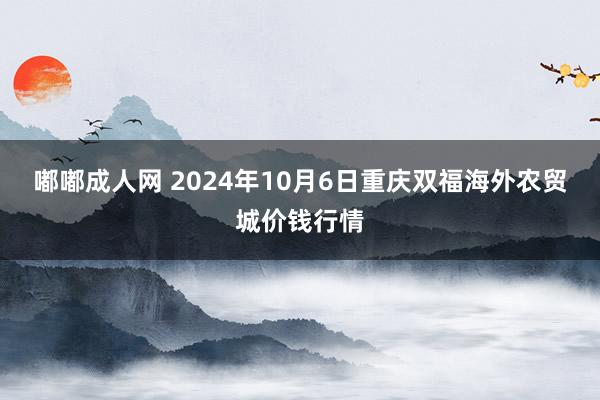 嘟嘟成人网 2024年10月6日重庆双福海外农贸城价钱行情