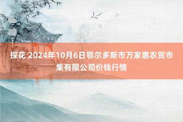 探花 2024年10月6日鄂尔多斯市万家惠农贸市集有限公司价钱行情