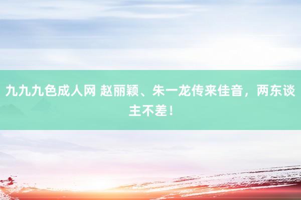 九九九色成人网 赵丽颖、朱一龙传来佳音，两东谈主不差！