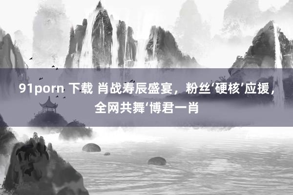 91porn 下载 肖战寿辰盛宴，粉丝‘硬核’应援，全网共舞‘博君一肖