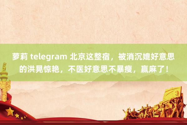 萝莉 telegram 北京这整宿，被消沉媲好意思的洪晃惊艳，不医好意思不暴瘦，赢麻了！