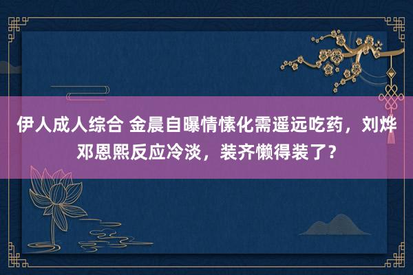 伊人成人综合 金晨自曝情愫化需遥远吃药，刘烨邓恩熙反应冷淡，装齐懒得装了？