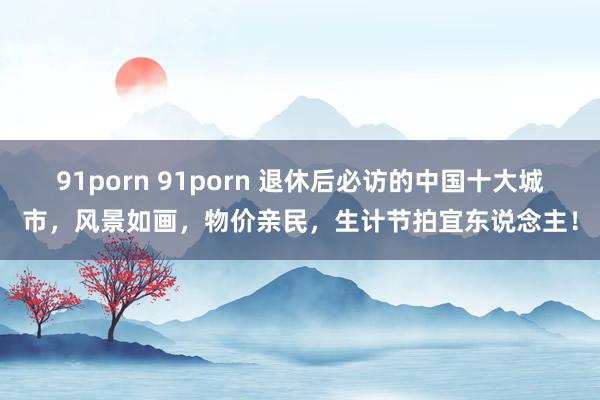 91porn 91porn 退休后必访的中国十大城市，风景如画，物价亲民，生计节拍宜东说念主！