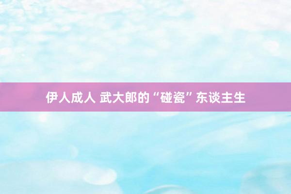 伊人成人 武大郎的“碰瓷”东谈主生