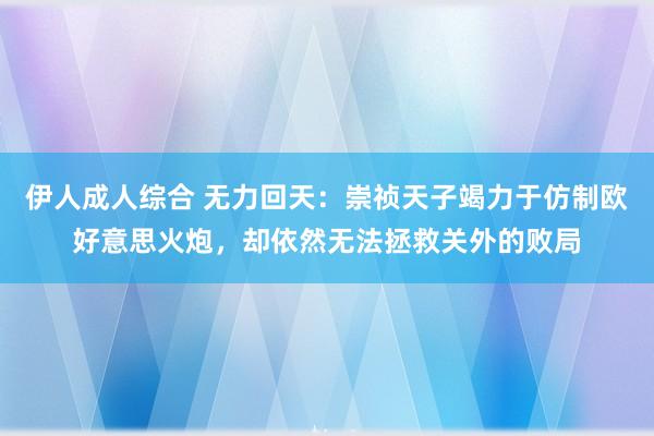 伊人成人综合 无力回天：崇祯天子竭力于仿制欧好意思火炮，却依然无法拯救关外的败局