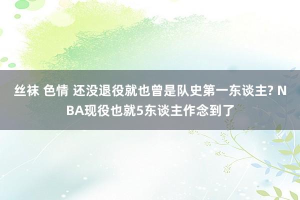 丝袜 色情 还没退役就也曾是队史第一东谈主? NBA现役也就5东谈主作念到了