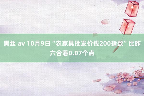 黑丝 av 10月9日“农家具批发价钱200指数”比昨六合落0.07个点