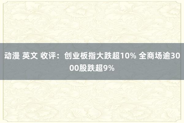 动漫 英文 收评：创业板指大跌超10% 全商场逾3000股跌超9%