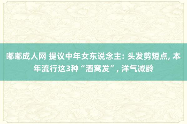 嘟嘟成人网 提议中年女东说念主: 头发剪短点， 本年流行这3种“酒窝发”， 洋气减龄