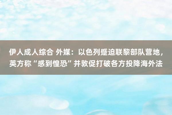 伊人成人综合 外媒：以色列蹙迫联黎部队营地，英方称“感到惶恐”并敦促打破各方投降海外法