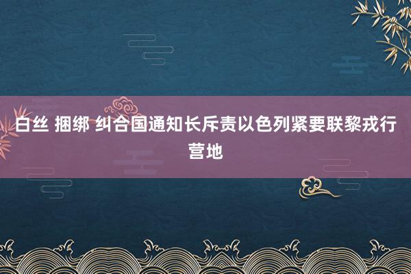 白丝 捆绑 纠合国通知长斥责以色列紧要联黎戎行营地