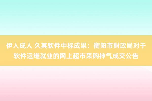 伊人成人 久其软件中标成果：衡阳市财政局对于软件运维就业的网上超市采购神气成交公告