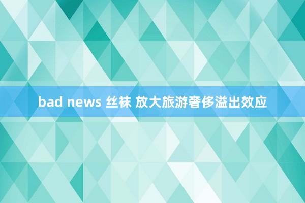 bad news 丝袜 放大旅游奢侈溢出效应