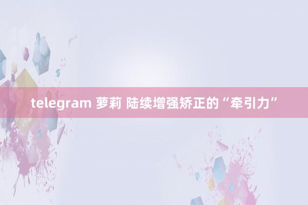 telegram 萝莉 陆续增强矫正的“牵引力”