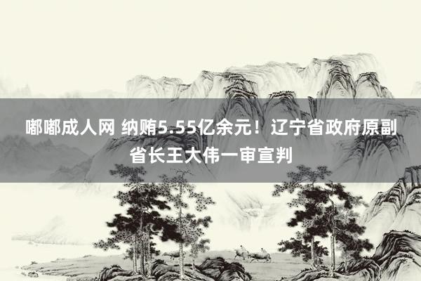 嘟嘟成人网 纳贿5.55亿余元！辽宁省政府原副省长王大伟一审宣判