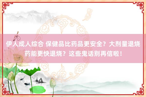 伊人成人综合 保健品比药品更安全？大剂量退烧药能更快退烧？这些鬼话别再信啦！