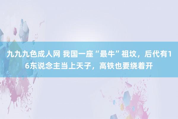 九九九色成人网 我国一座“最牛”祖坟，后代有16东说念主当上天子，高铁也要绕着开