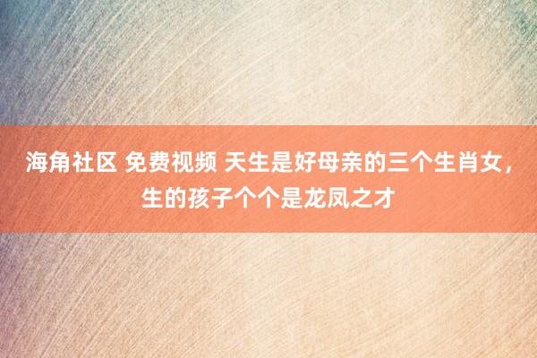 海角社区 免费视频 天生是好母亲的三个生肖女，生的孩子个个是龙凤之才