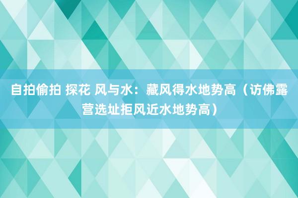 自拍偷拍 探花 风与水：藏风得水地势高（访佛露营选址拒风近水地势高）