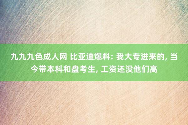 九九九色成人网 比亚迪爆料: 我大专进来的， 当今带本科和盘考生， 工资还没他们高