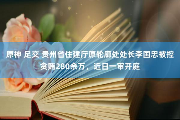 原神 足交 贵州省住建厅原轮廓处处长李国忠被控贪贿280余万，近日一审开庭