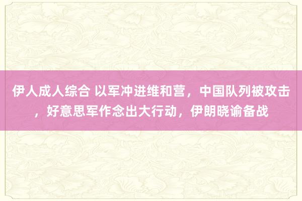 伊人成人综合 以军冲进维和营，中国队列被攻击，好意思军作念出大行动，伊朗晓谕备战