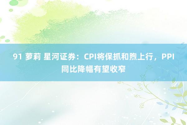 91 萝莉 星河证券：CPI将保抓和煦上行，PPI同比降幅有望收窄