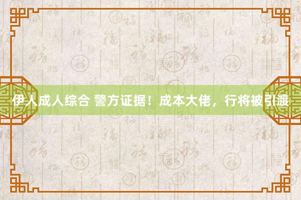 伊人成人综合 警方证据！成本大佬，行将被引渡