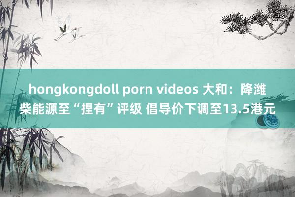 hongkongdoll porn videos 大和：降潍柴能源至“捏有”评级 倡导价下调至13.5港元