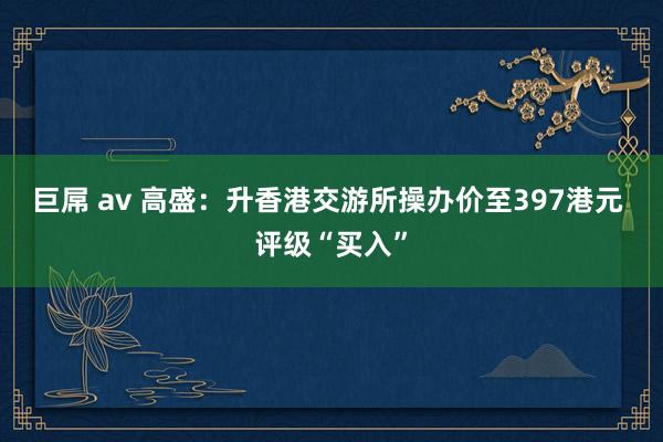 巨屌 av 高盛：升香港交游所操办价至397港元 评级“买入”