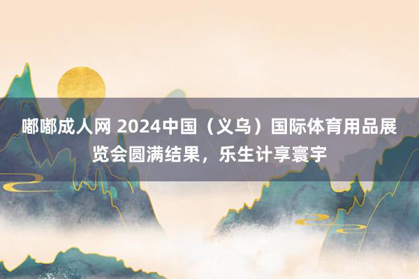 嘟嘟成人网 2024中国（义乌）国际体育用品展览会圆满结果，乐生计享寰宇