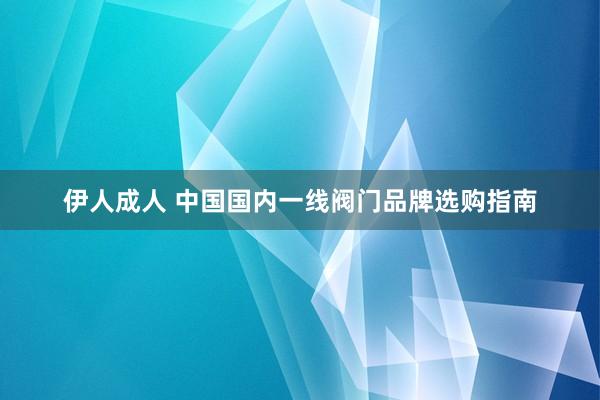 伊人成人 中国国内一线阀门品牌选购指南