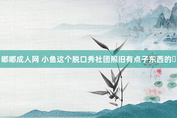 嘟嘟成人网 小鱼这个脱口秀社团照旧有点子东西的❗