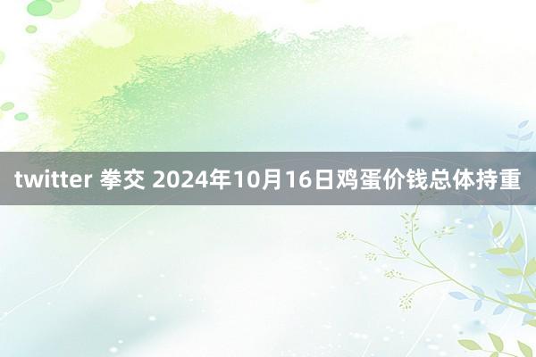 twitter 拳交 2024年10月16日鸡蛋价钱总体持重