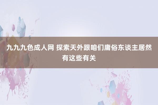 九九九色成人网 探索天外跟咱们庸俗东谈主居然有这些有关