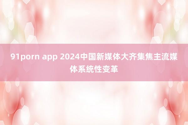 91porn app 2024中国新媒体大齐集焦主流媒体系统性变革