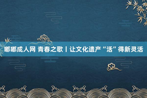 嘟嘟成人网 青春之歌丨让文化遗产“活”得新灵活