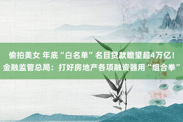 偷拍美女 年底“白名单”名目贷款瞻望超4万亿！金融监管总局：打好房地产各项融资器用“组合拳”