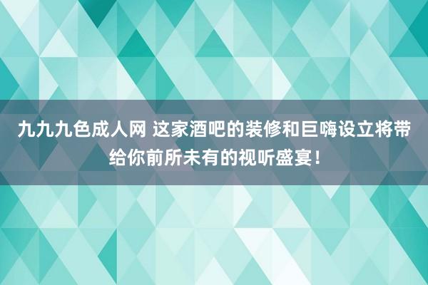 九九九色成人网 这家酒吧的装修和巨嗨设立将带给你前所未有的视听盛宴！