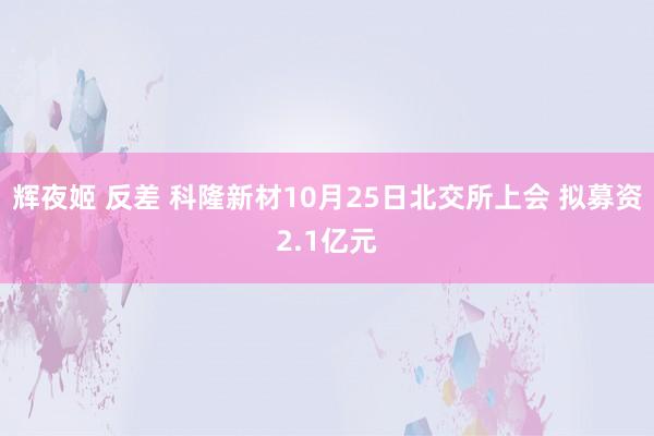 辉夜姬 反差 科隆新材10月25日北交所上会 拟募资2.1亿元