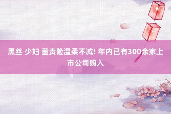 黑丝 少妇 董责险温柔不减! 年内已有300余家上市公司购入