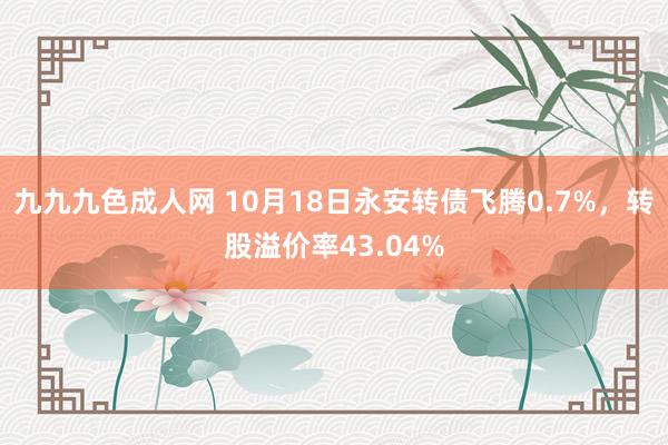 九九九色成人网 10月18日永安转债飞腾0.7%，转股溢价率43.04%