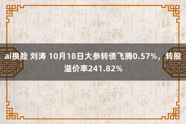 ai换脸 刘涛 10月18日大参转债飞腾0.57%，转股溢价率241.82%