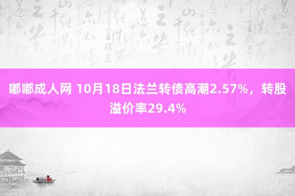 嘟嘟成人网 10月18日法兰转债高潮2.57%，转股溢价率29.4%