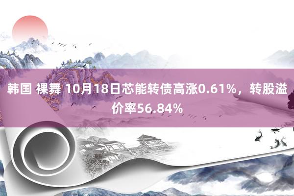 韩国 裸舞 10月18日芯能转债高涨0.61%，转股溢价率56.84%