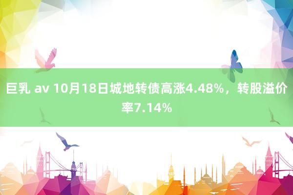 巨乳 av 10月18日城地转债高涨4.48%，转股溢价率7.14%