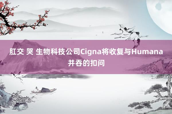 肛交 哭 生物科技公司Cigna将收复与Humana并吞的扣问